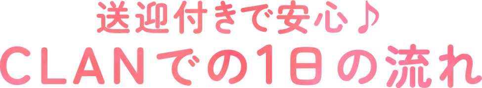 送迎付きで安心♪CLANでの1日の流れ